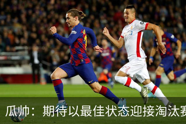 瓜帅：期待以最佳状态迎接淘汰赛 小组赛踢得很顺
